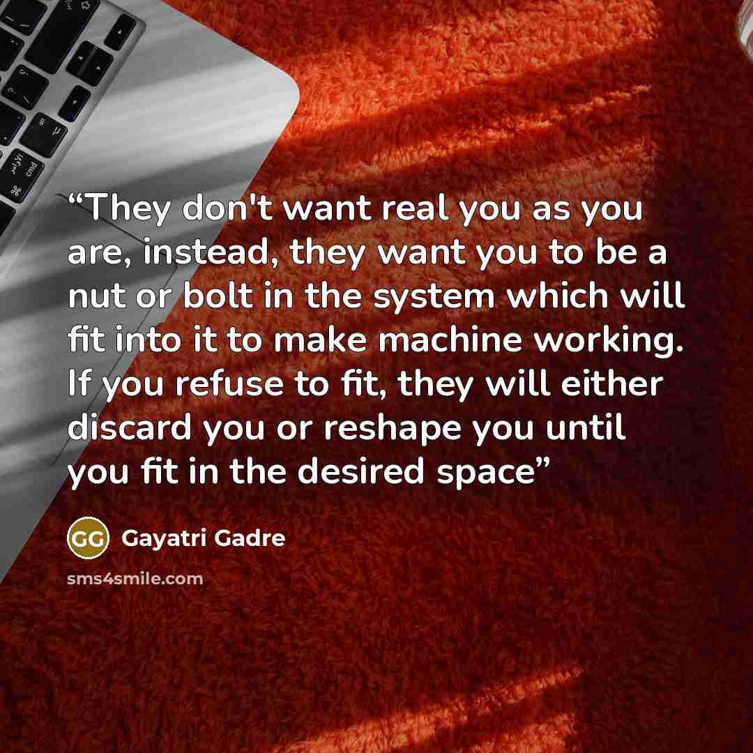 “They don't want real you as you are, instead, they want you to be a nut or bolt in the system which will fit into it to make machine working. If you refuse to fit, they will either discard you or reshape you until you fit in the desired space” quote by Gayatri Gadre