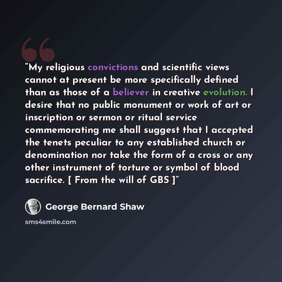 “My religious convictions and scientific views cannot at present be more specifically defined than as those of a believer in creative evolution. I desire that no public monument or work of art or inscription or sermon or ritual service commemorating me shall suggest that I accepted the tenets…” quote by George Bernard Shaw