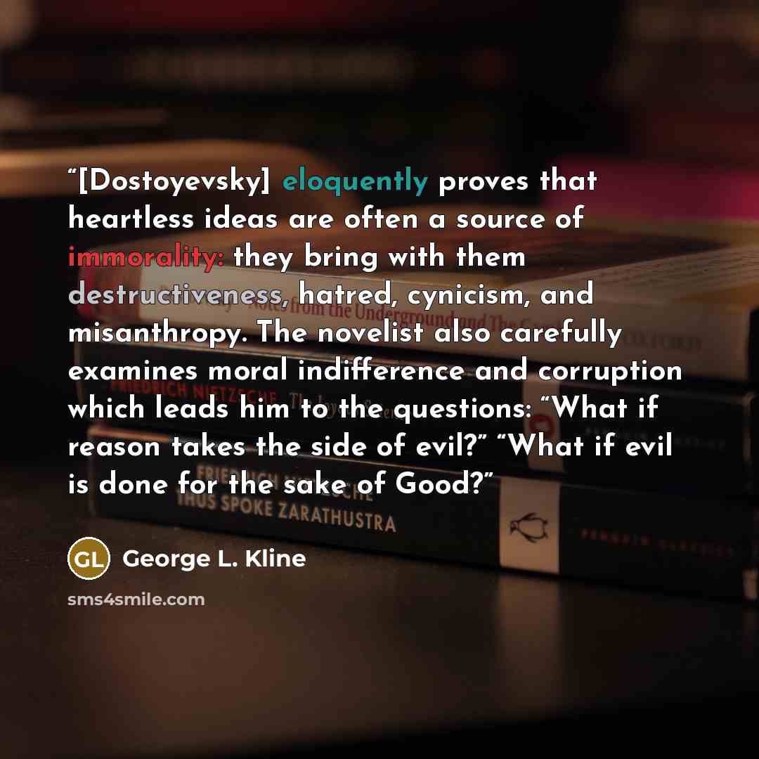 “[Dostoyevsky] eloquently proves that heartless ideas are often a source of immorality: they bring with them destructiveness, hatred, cynicism, and misanthropy. The novelist also carefully examines moral indifference and corruption which leads him to the questions: “What if reason takes the side of…” quote by George L. Kline