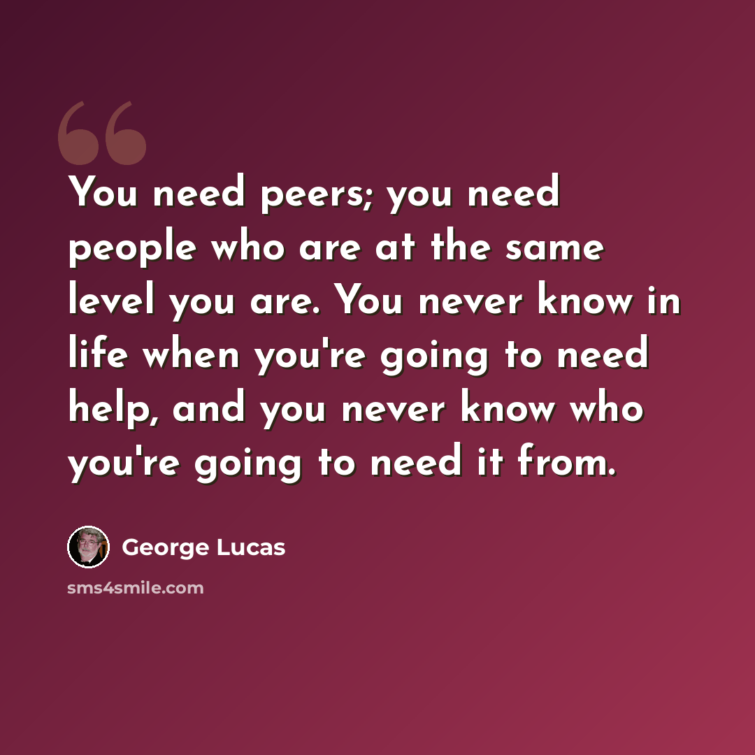 “You need peers; you need people who are at the same level you are. You never know in life when you're going to need help, and you never know who you're going to need it from.” quote by George Lucas