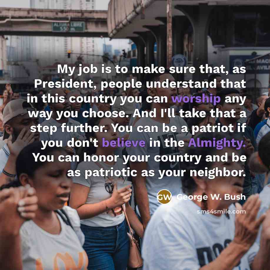 “My job is to make sure that, as President, people understand that in this country you can worship any way you choose. And I'll take that a step further. You can be a patriot if you don't believe in the Almighty. You can honor your country and be as patriotic as your neighbor.” quote by George W. Bush
