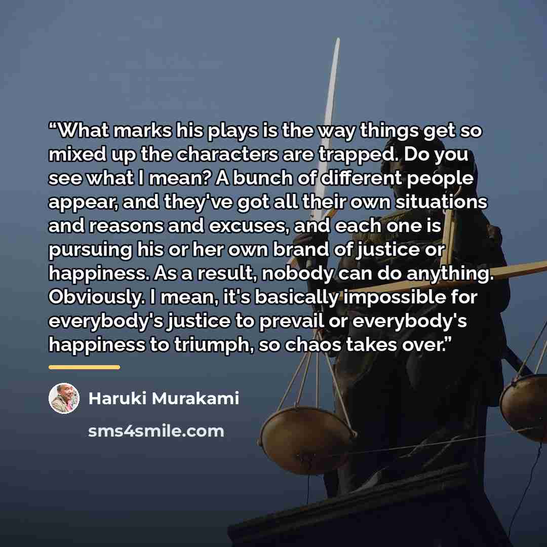 “What marks his plays is the way things get so mixed up the characters are trapped. Do you see what I mean? A bunch of different people appear, and they've got all their own situations and reasons and excuses, and each one is pursuing his or her own brand of justice or happiness. As a result…” quote by Haruki Murakami