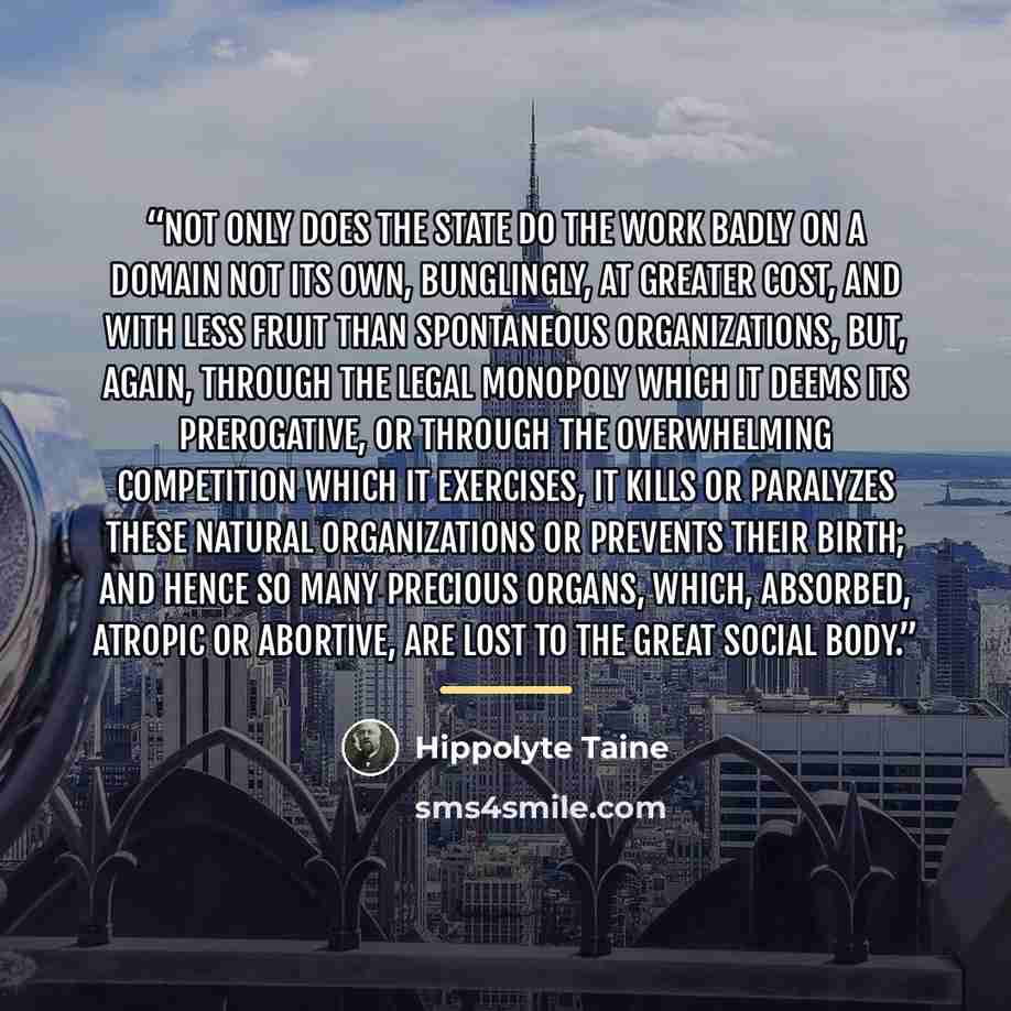 “Not only does the State do the work badly on a domain not its own, bunglingly, at greater cost, and with less fruit than spontaneous organizations, but, again, through the legal monopoly which it deems its prerogative, or through the overwhelming competition which it exercises, it kills or…” quote by Hippolyte Taine