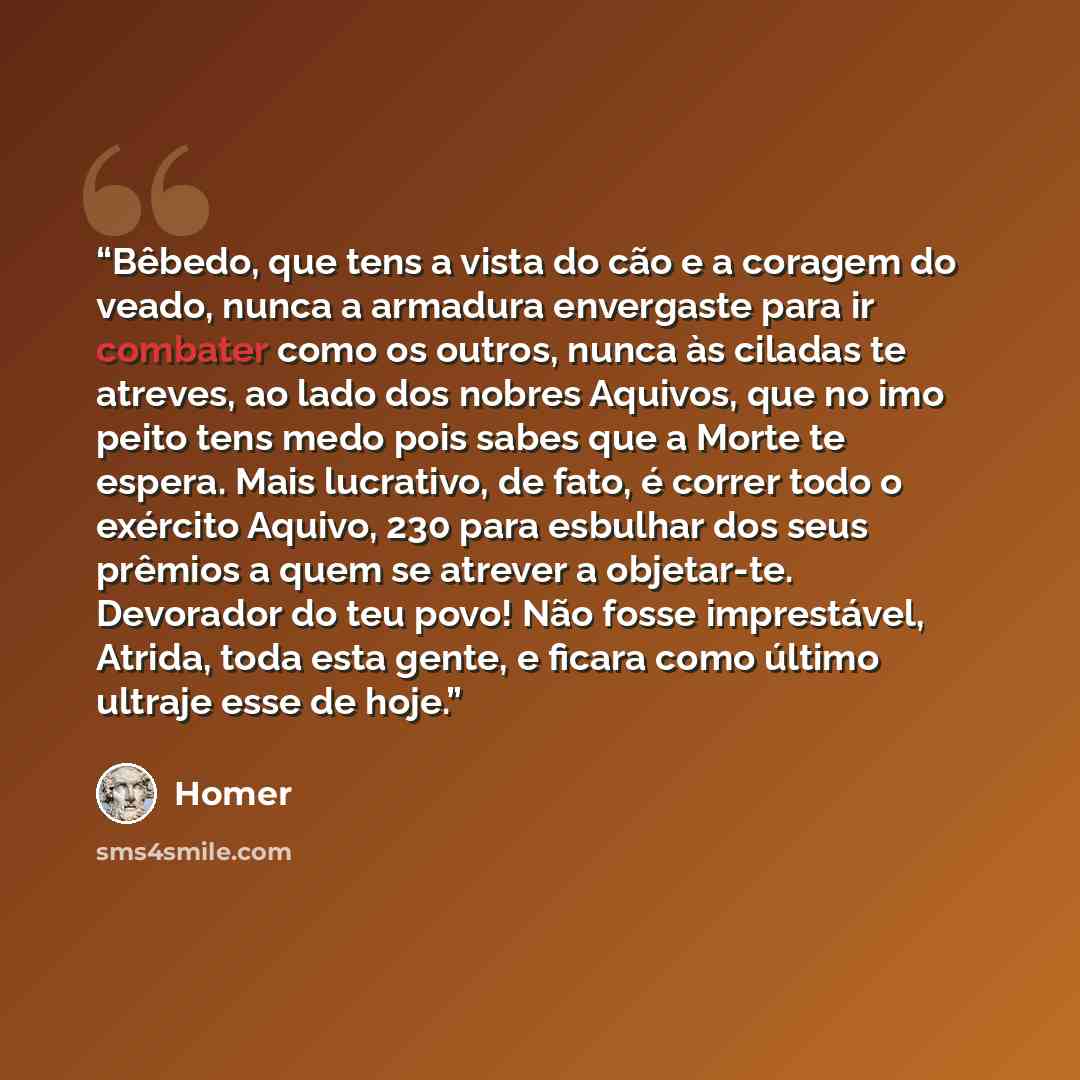 “Bêbedo, que tens a vista do cão e a coragem do veado, nunca a armadura envergaste para ir combater como os outros, nunca às ciladas te atreves, ao lado dos nobres Aquivos, que no imo peito tens medo pois sabes que a Morte te espera. Mais lucrativo, de fato, é correr todo o exército Aquivo, 230…” quote by Homer
