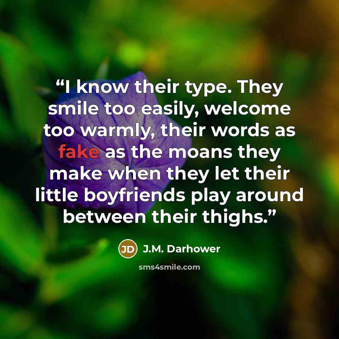 “I know their type. They smile too easily, welcome too warmly, their words as fake as the moans they make when they let their little boyfriends play around between their thighs.” quote by J.M. Darhower