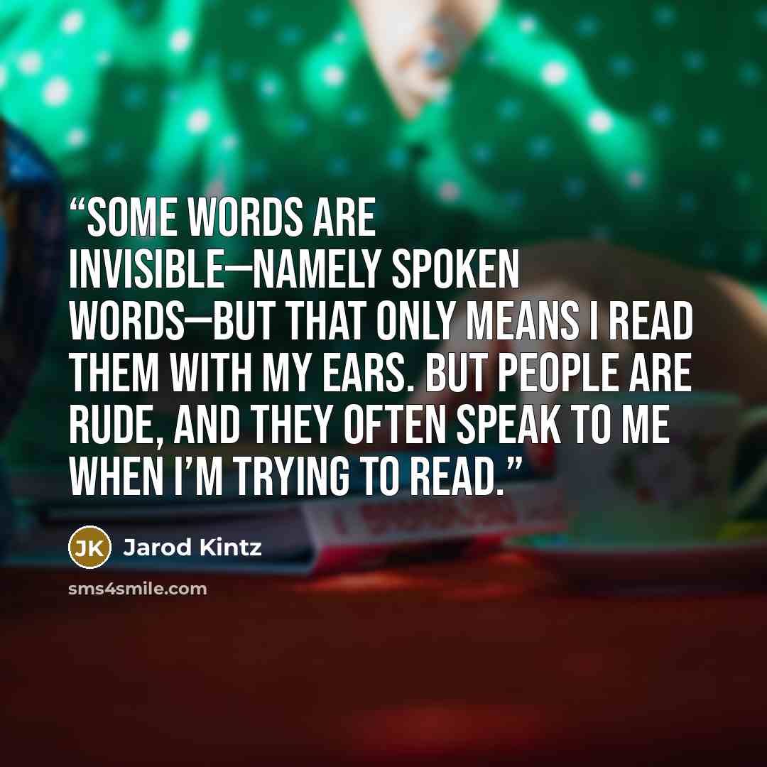 “Some words are invisible—namely spoken words—but that only means I read them with my ears. But people are rude, and they often speak to me when I’m trying to read.” quote by Jarod Kintz