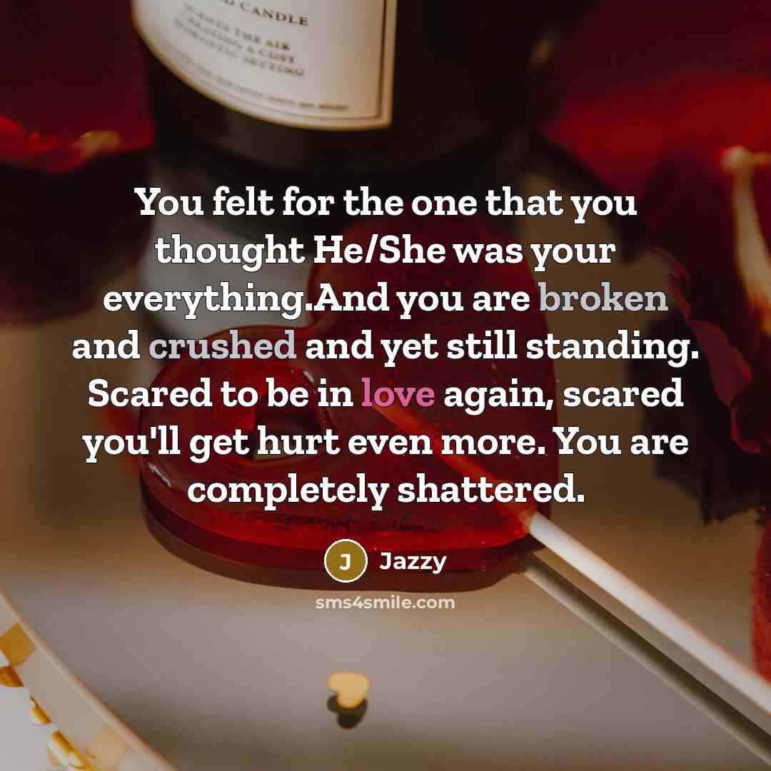“You felt for the one that you thought He/She was your everything.And you are broken and crushed and yet still standing. Scared to be in love again, scared you'll get hurt even more. You are completely shattered.” quote by Jazzy