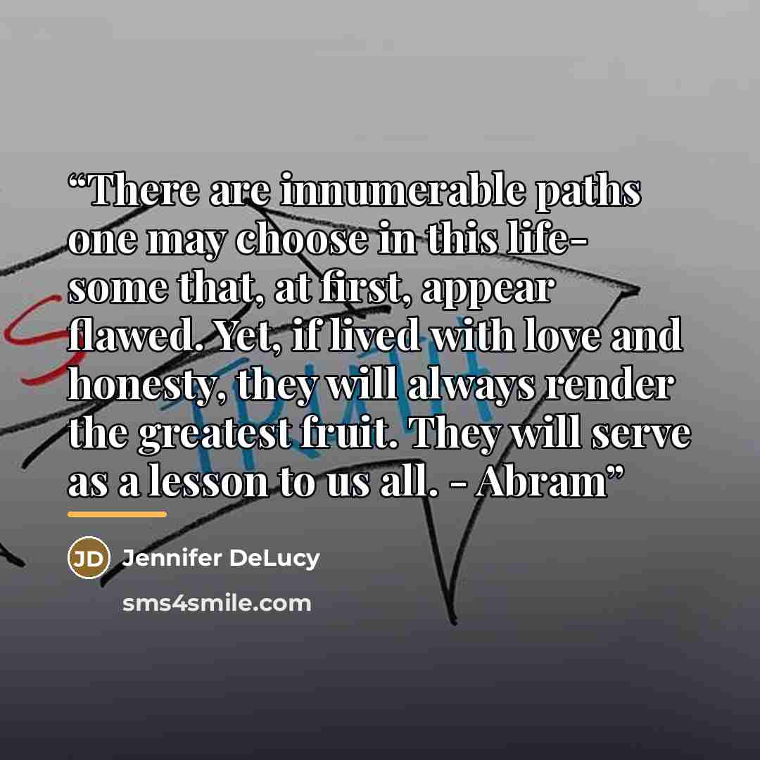 “There are innumerable paths one may choose in this life- some that, at first, appear flawed. Yet, if lived with love and honesty, they will always render the greatest fruit. They will serve as a lesson to us all. - Abram” quote by Jennifer DeLucy