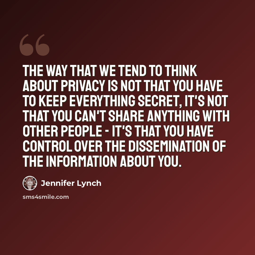 “The way that we tend to think about privacy is not that you have to keep everything secret, it's not that you can't share anything with other people - it's that you have control over the dissemination of the information about you.” quote by Jennifer Lynch