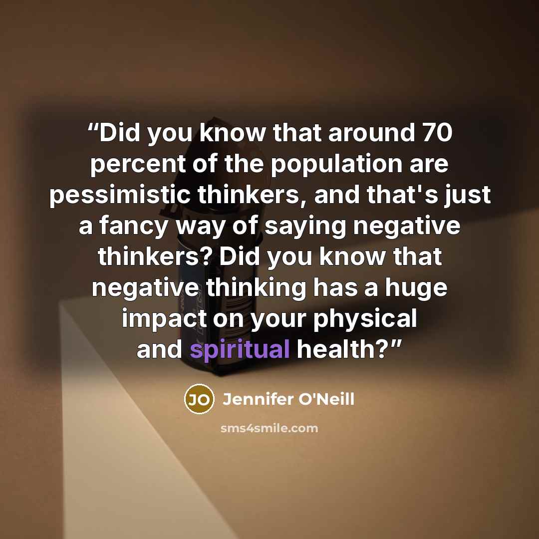 “Did you know that around 70 percent of the population are pessimistic thinkers, and that's just a fancy way of saying negative thinkers? Did you know that negative thinking has a huge impact on your physical and spiritual health?” quote by Jennifer O'Neill