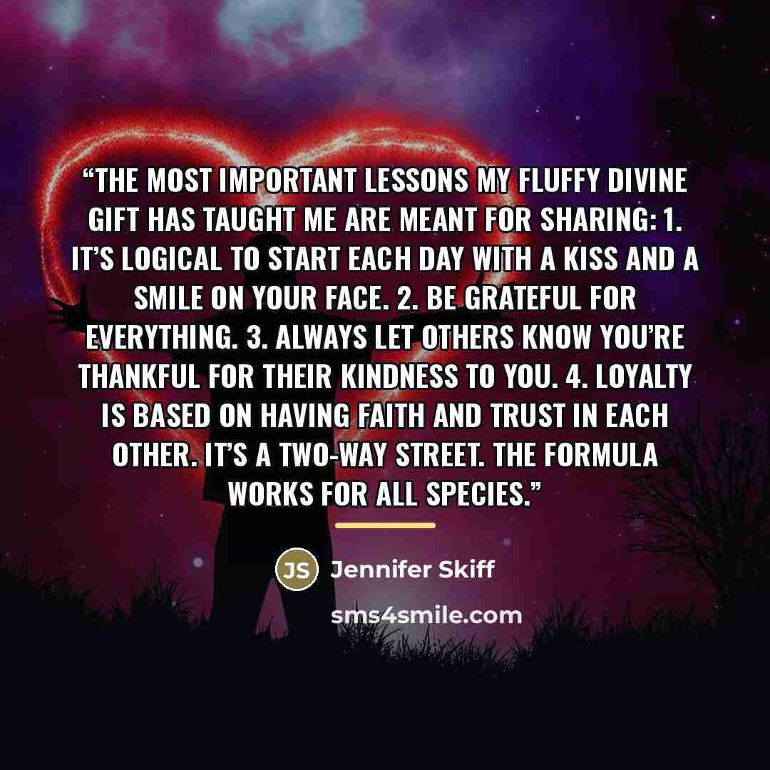 “The most important lessons my fluffy divine gift has taught me are meant for sharing: 1. It’s logical to start each day with a kiss and a smile on your face. 2. Be grateful for everything. 3. Always let others know you’re thankful for their kindness to you. 4. Loyalty is based on having faith and…” quote by Jennifer Skiff