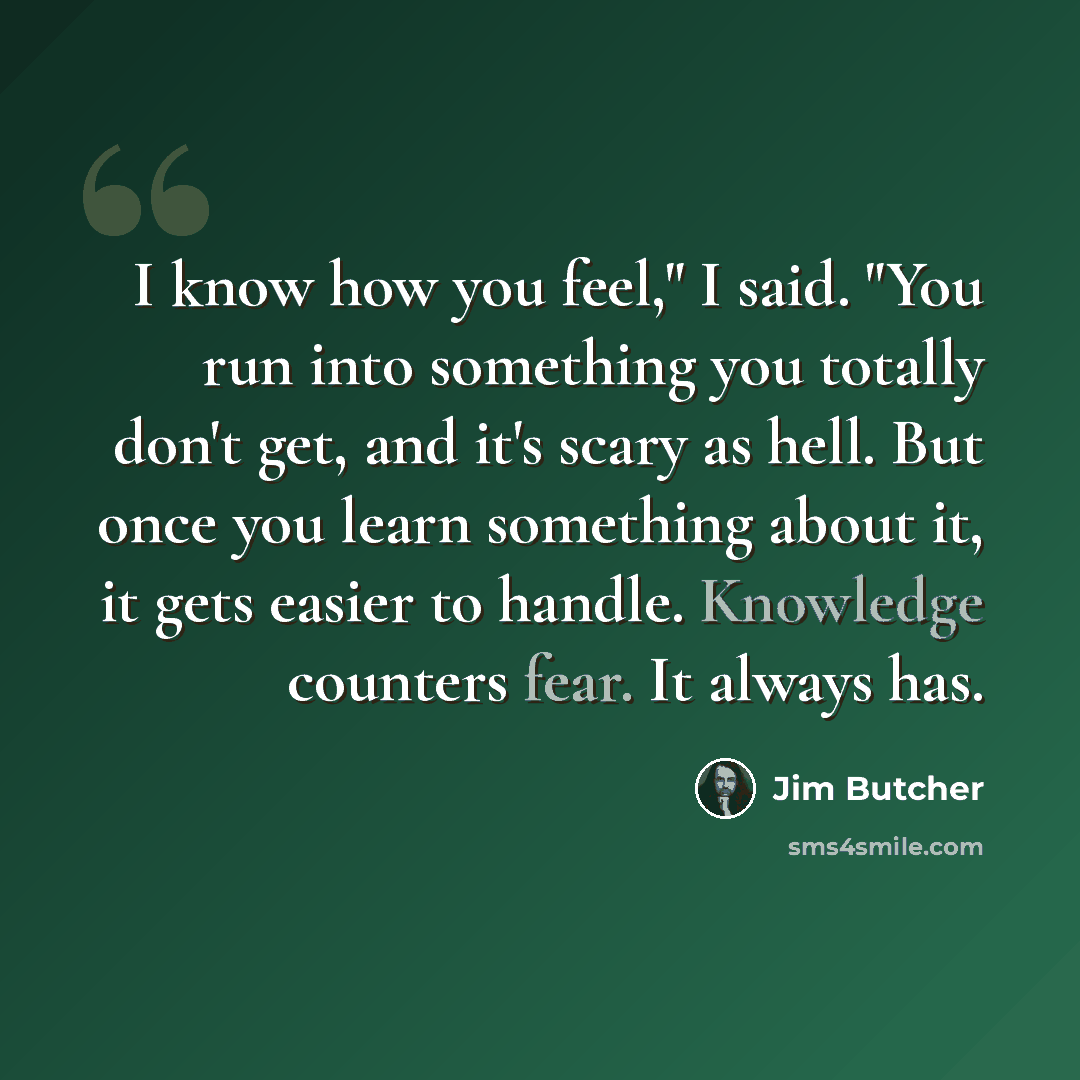 “I know how you feel," I said. "You run into something you totally don't get, and it's scary as hell. But once you learn something about it, it gets easier to handle. Knowledge counters fear. It always has.” quote by Jim Butcher