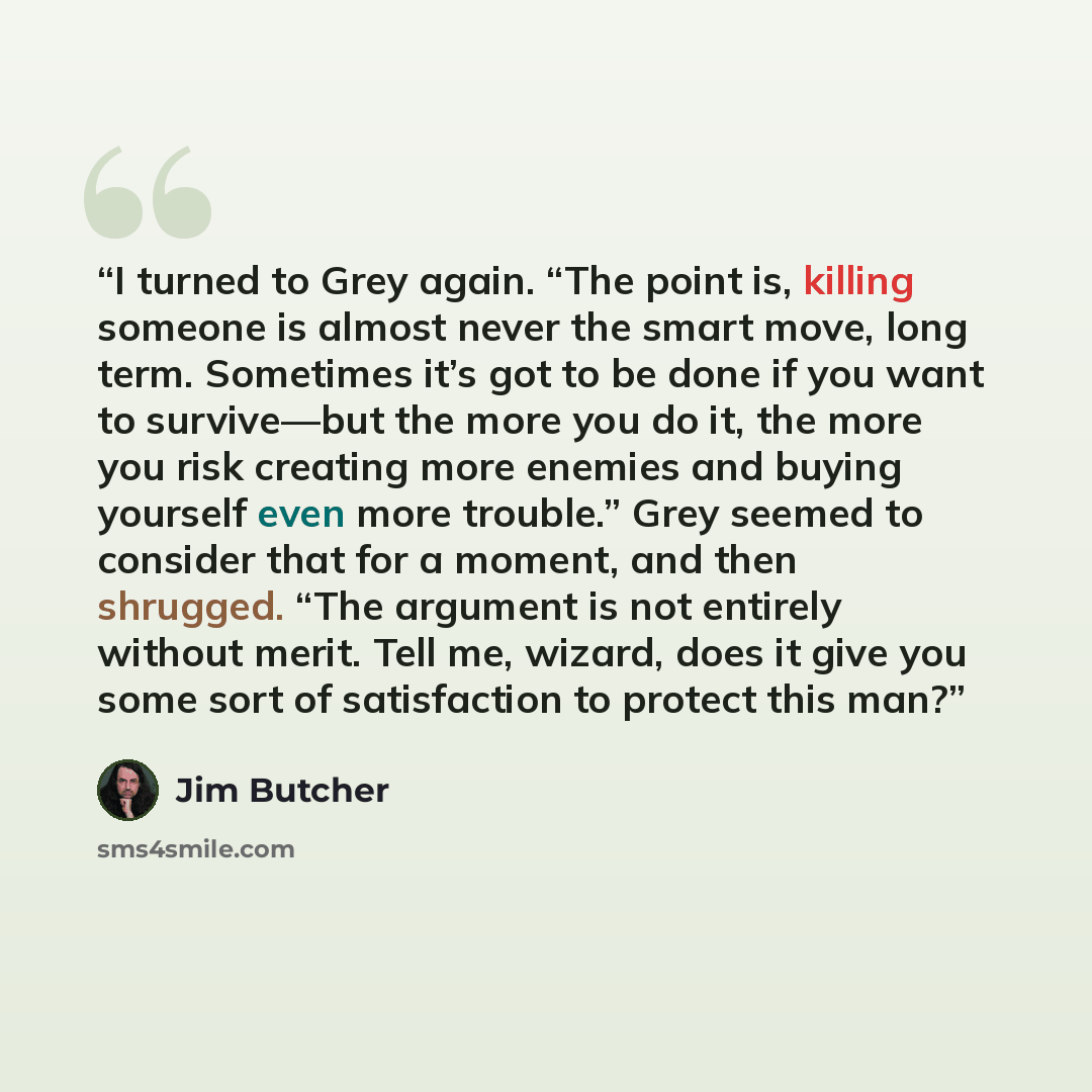 “I turned to Grey again. “The point is, killing someone is almost never the smart move, long term. Sometimes it’s got to be done if you want to survive—but the more you do it, the more you risk creating more enemies and buying yourself even more trouble.” Grey seemed to consider that for a moment…” quote by Jim Butcher
