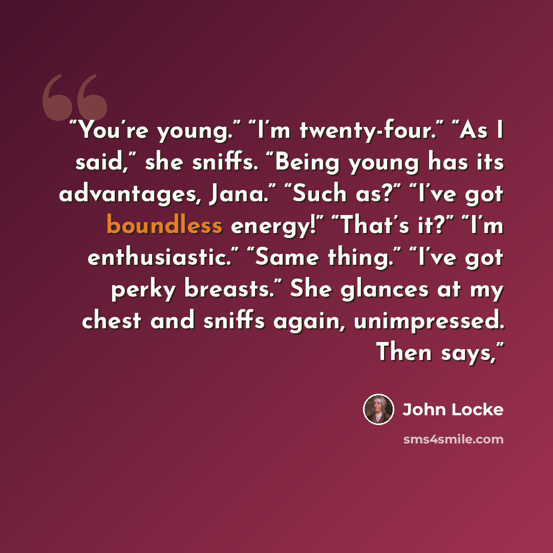 “You’re young.” “I’m twenty-four.” “As I said,” she sniffs. “Being young has its advantages, Jana.” “Such as?” “I’ve got boundless energy!” “That’s it?” “I’m enthusiastic.” “Same thing.” “I’ve got perky breasts.” She glances at my chest and sniffs again, unimpressed. Then says,” quote by John Locke