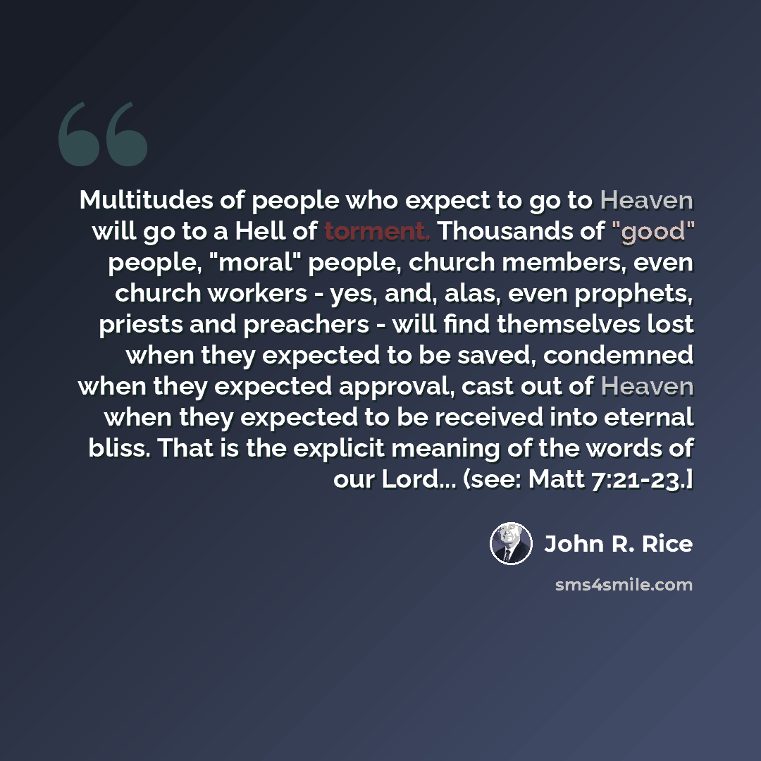 “Multitudes of people who expect to go to Heaven will go to a Hell of torment. Thousands of "good" people, "moral" people, church members, even church workers - yes, and, alas, even prophets, priests and preachers - will find themselves lost when they expected to be saved, condemned when they…” quote by John R. Rice