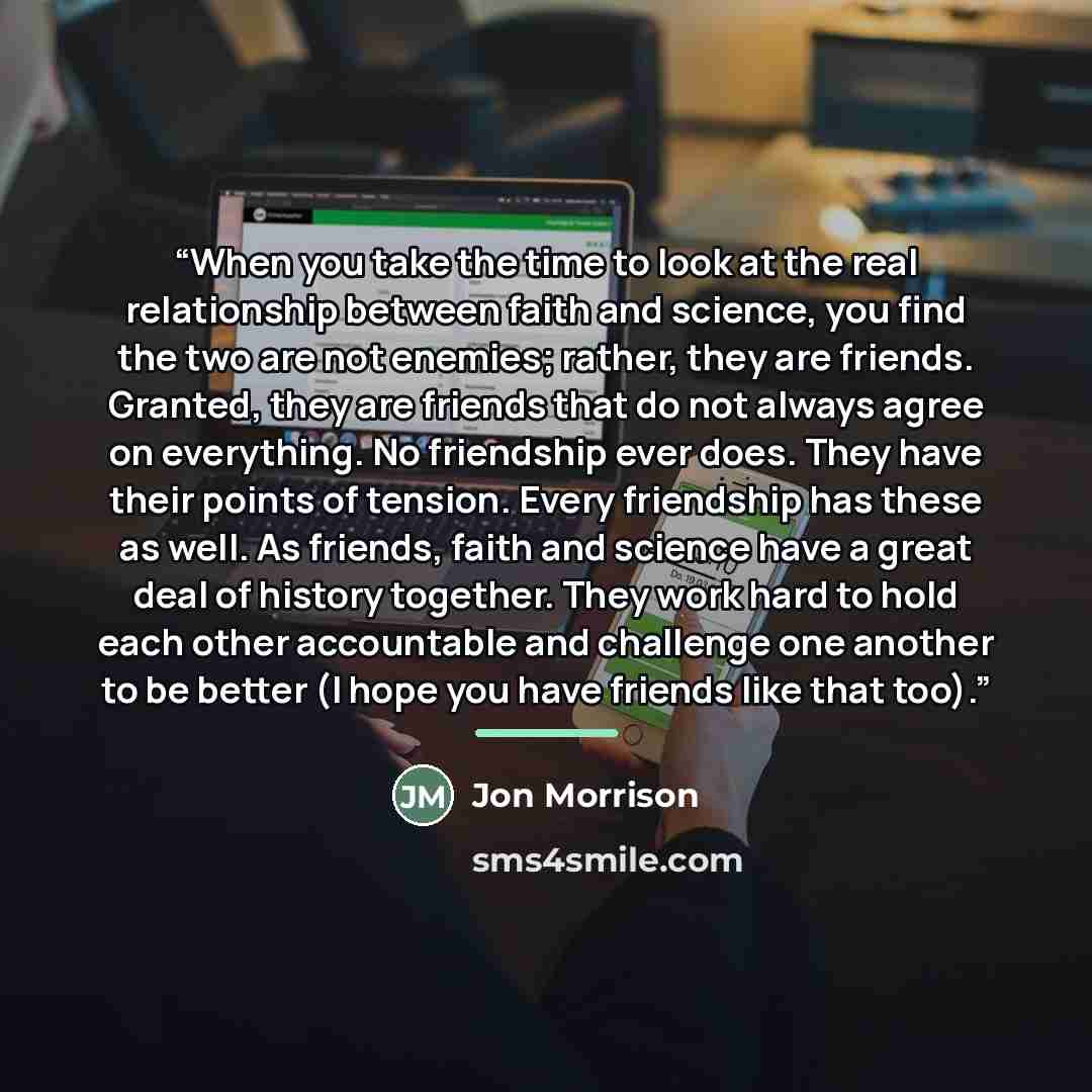 “When you take the time to look at the real relationship between faith and science, you find the two are not enemies; rather, they are friends. Granted, they are friends that do not always agree on everything. No friendship ever does. They have their points of tension. Every friendship has these as…” quote by Jon Morrison
