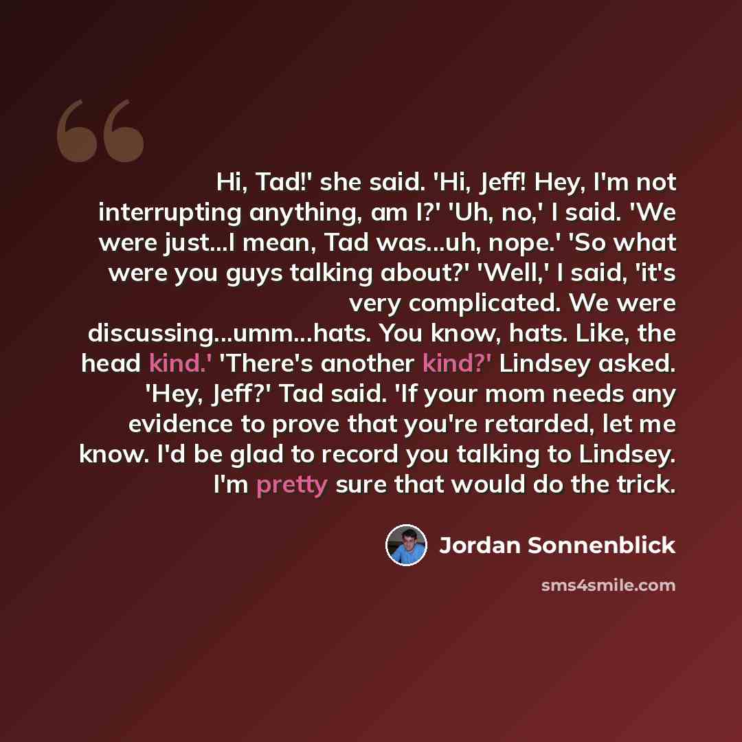 “Hi, Tad!' she said. 'Hi, Jeff! Hey, I'm not interrupting anything, am I?' 'Uh, no,' I said. 'We were just...I mean, Tad was...uh, nope.' 'So what were you guys talking about?' 'Well,' I said, 'it's very complicated. We were discussing...umm...hats. You know, hats. Like, the head kind.' 'There's…” quote by Jordan Sonnenblick