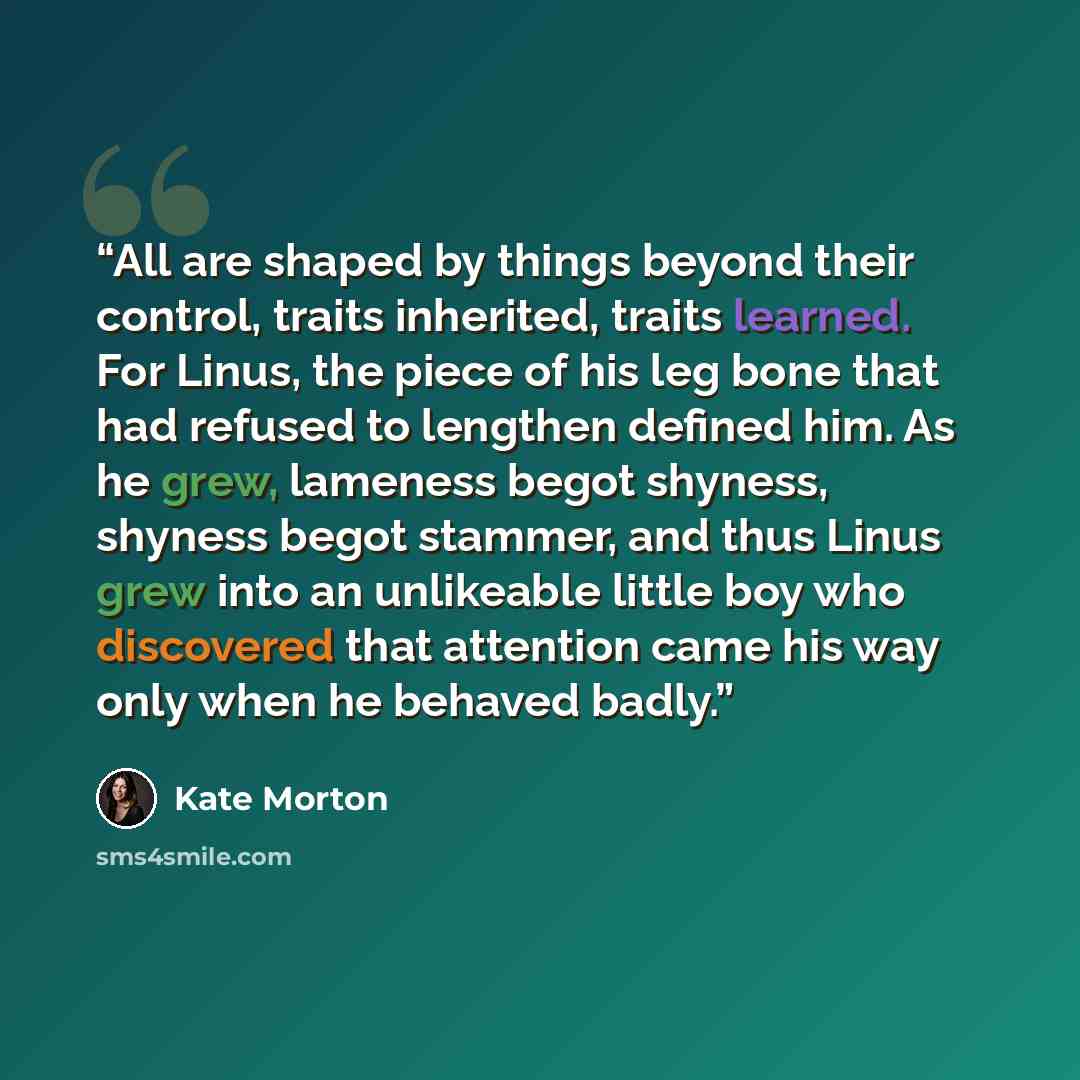 “All are shaped by things beyond their control, traits inherited, traits learned. For Linus, the piece of his leg bone that had refused to lengthen defined him. As he grew, lameness begot shyness, shyness begot stammer, and thus Linus grew into an unlikeable little boy who discovered that attention…” quote by Kate Morton