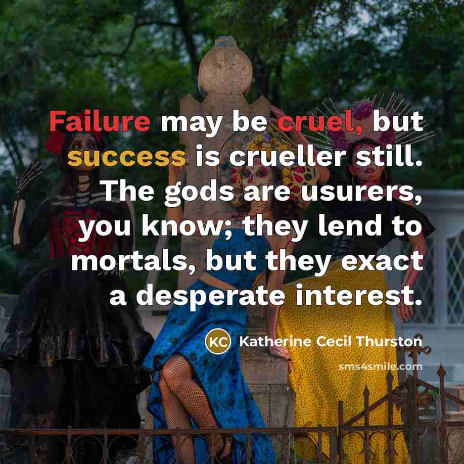 “Failure may be cruel, but success is crueller still. The gods are usurers, you know; they lend to mortals, but they exact a desperate interest.” quote by Katherine Cecil Thurston