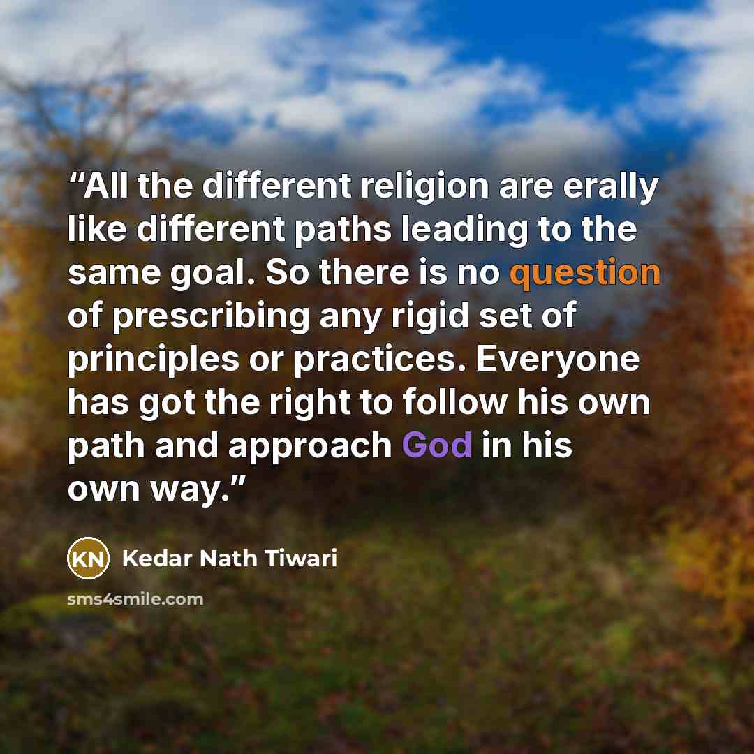 “All the different religion are erally like different paths leading to the same goal. So there is no question of prescribing any rigid set of principles or practices. Everyone has got the right to follow his own path and approach God in his own way.” quote by Kedar Nath Tiwari