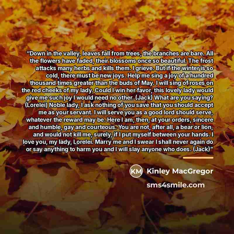 “Down in the valley, leaves fall from trees, the branches are bare. All the flowers have faded, their blossoms once so beautiful. The frost attacks many herbs and kills them. I grieve. But if the winter is so cold, there must be new joys. Help me sing a joy of a hundred thousand times greater than…” quote by Kinley MacGregor