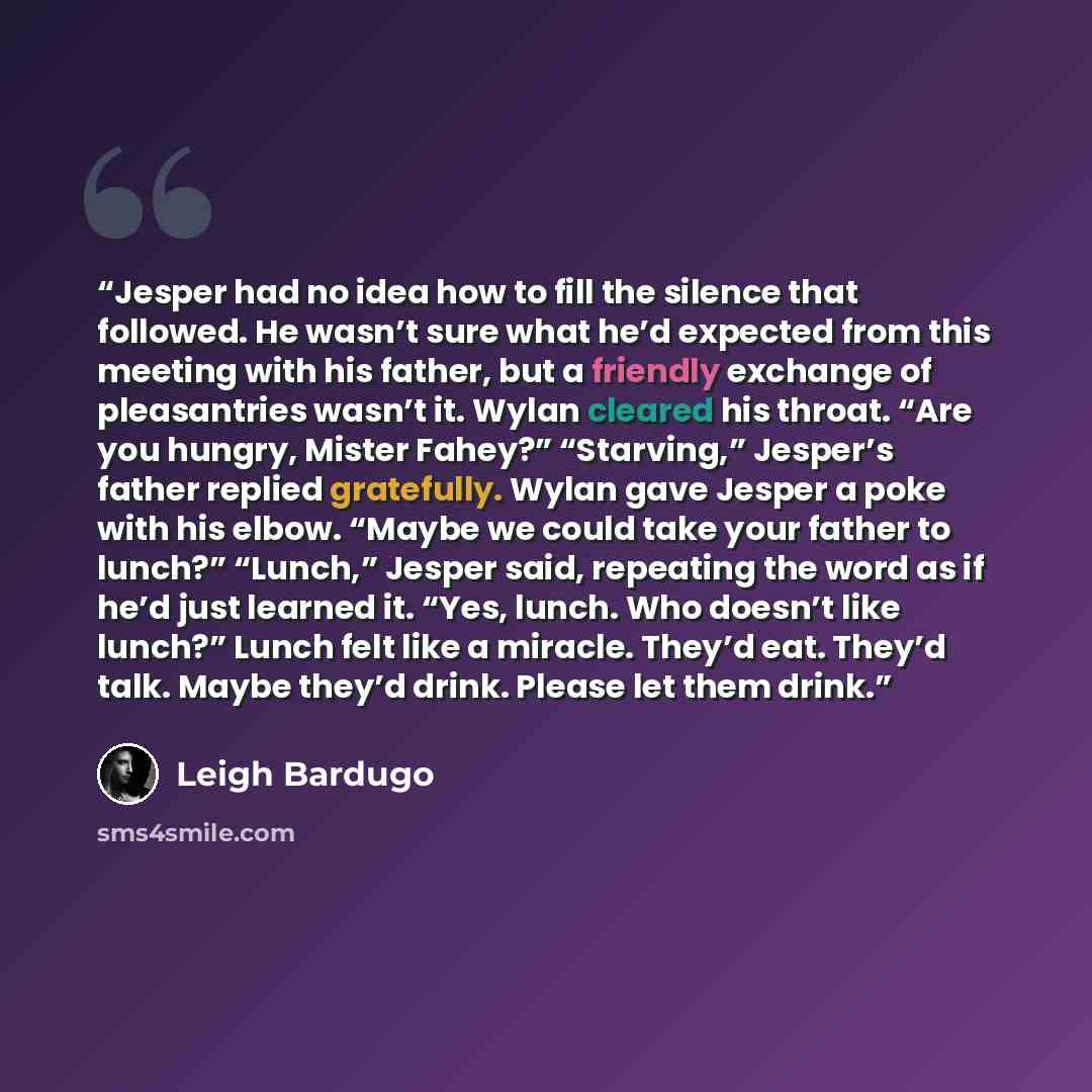 “Jesper had no idea how to fill the silence that followed. He wasn’t sure what he’d expected from this meeting with his father, but a friendly exchange of pleasantries wasn’t it. Wylan cleared his throat. “Are you hungry, Mister Fahey?” “Starving,” Jesper’s father replied gratefully. Wylan gave…” quote by Leigh Bardugo