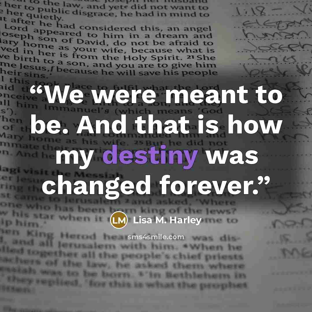 “We were meant to be. And that is how my destiny was changed forever.” quote by Lisa M. Harley
