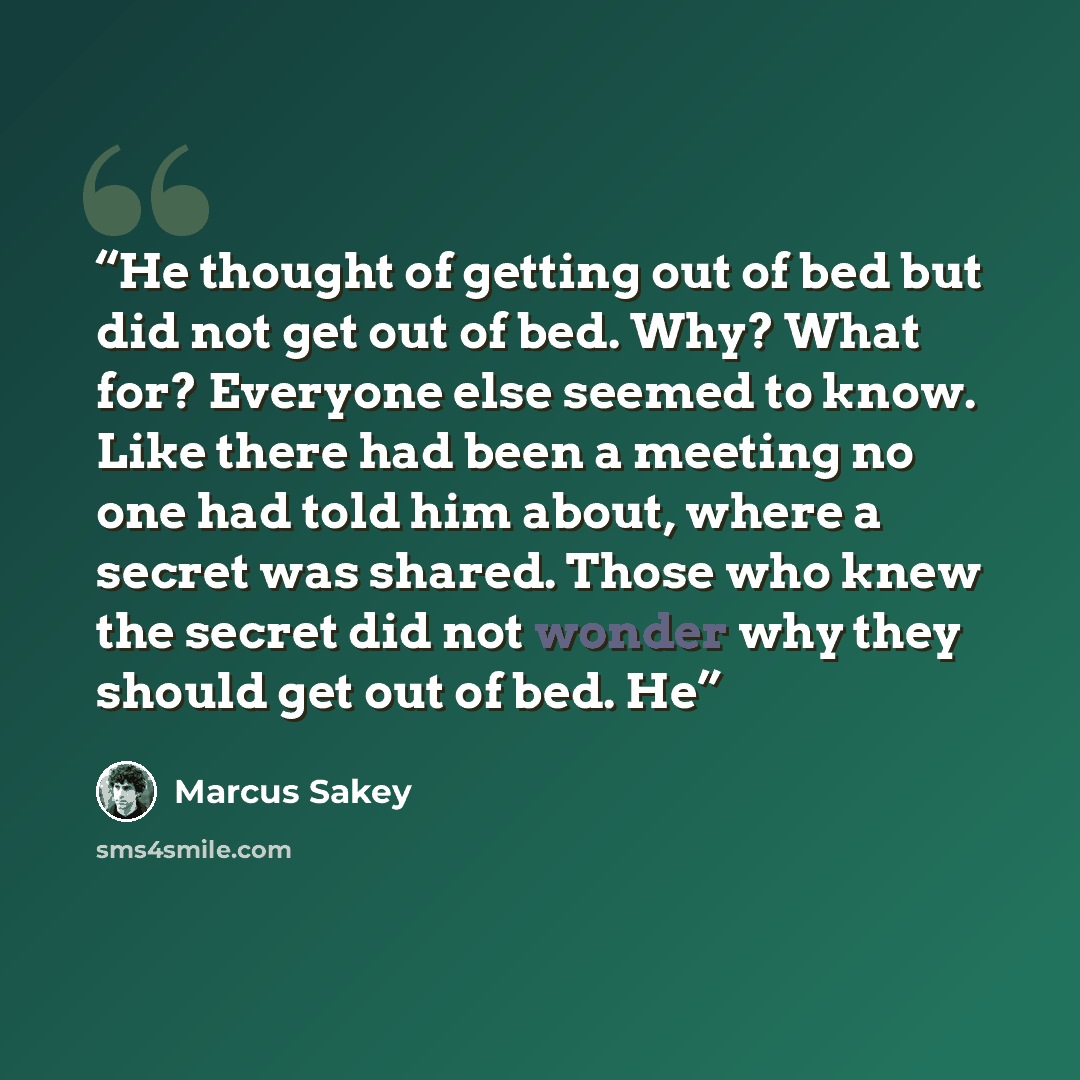 “He thought of getting out of bed but did not get out of bed. Why? What for? Everyone else seemed to know. Like there had been a meeting no one had told him about, where a secret was shared. Those who knew the secret did not wonder why they should get out of bed. He” quote by Marcus Sakey