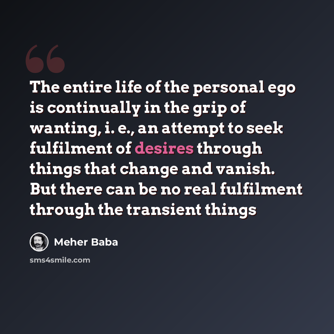 “The entire life of the personal ego is continually in the grip of wanting, i. e., an attempt to seek fulfilment of desires through things that change and vanish. But there can be no real fulfilment through the transient things” quote by Meher Baba