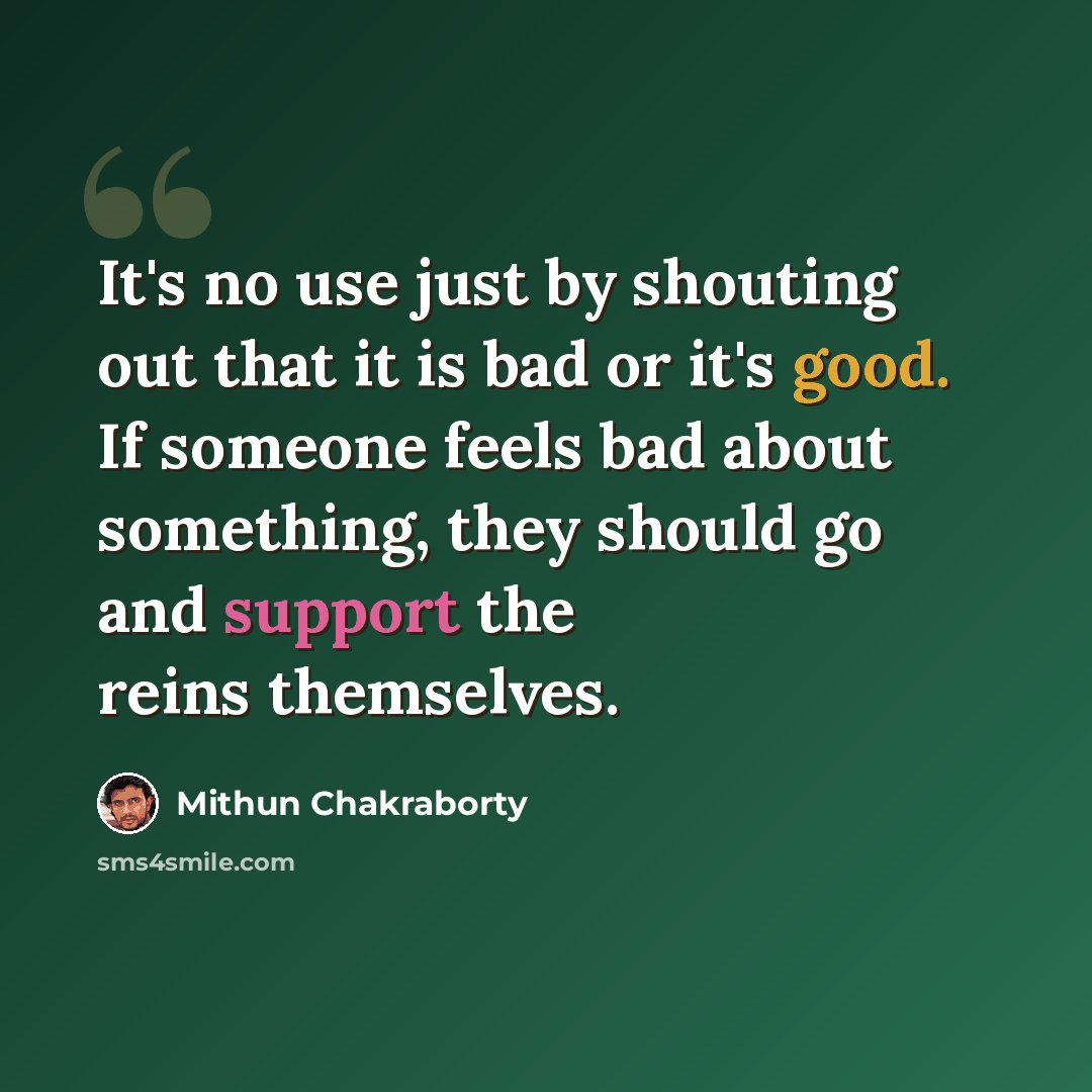 “It's no use just by shouting out that it is bad or it's good. If someone feels bad about something, they should go and support the reins themselves.” quote by Mithun Chakraborty