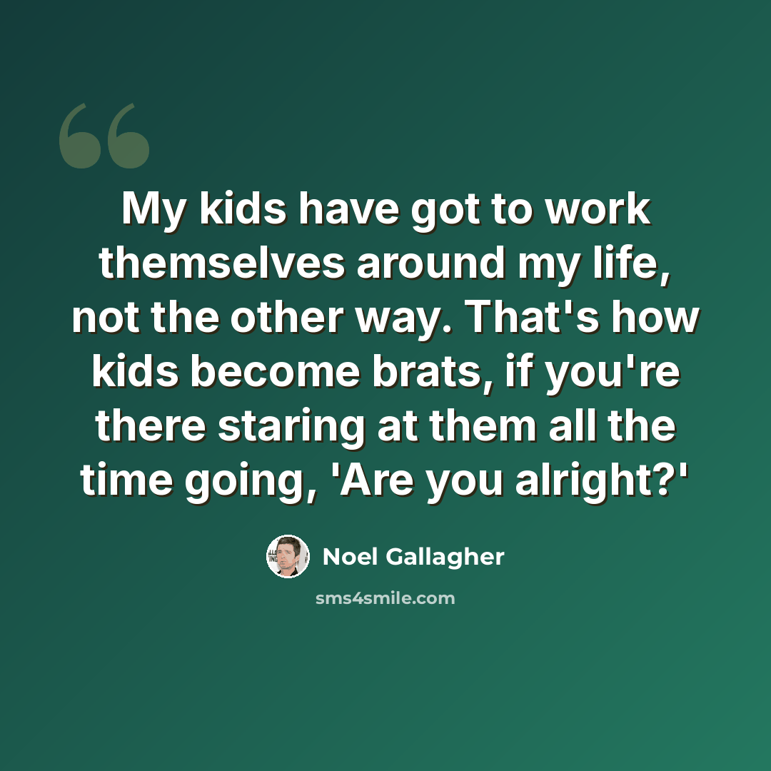 “My kids have got to work themselves around my life, not the other way. That's how kids become brats, if you're there staring at them all the time going, 'Are you alright?'” quote by Noel Gallagher