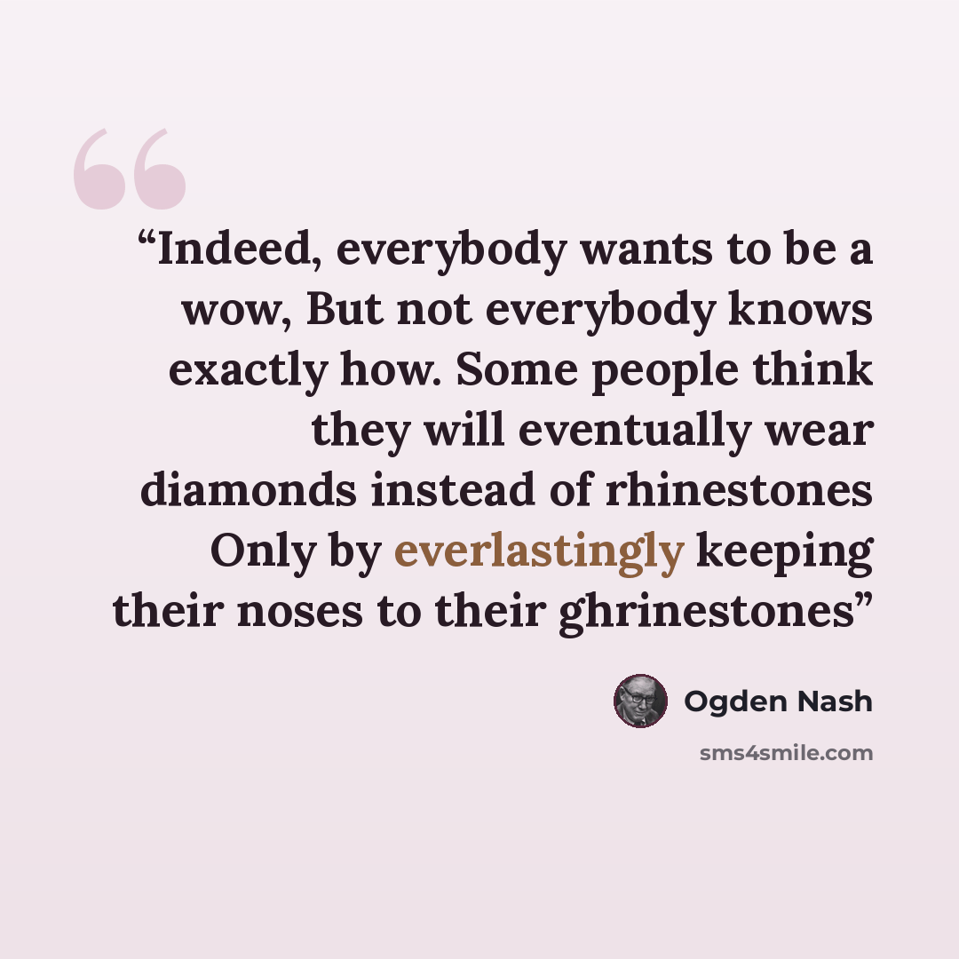 “Indeed, everybody wants to be a wow, But not everybody knows exactly how. Some people think they will eventually wear diamonds instead of rhinestones Only by everlastingly keeping their noses to their ghrinestones” quote by Ogden Nash