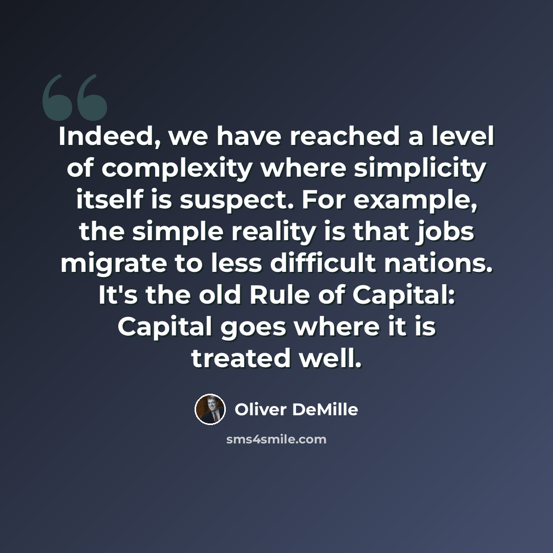 “Indeed, we have reached a level of complexity where simplicity itself is suspect. For example, the simple reality is that jobs migrate to less difficult nations. It's the old Rule of Capital: Capital goes where it is treated well.” quote by Oliver DeMille