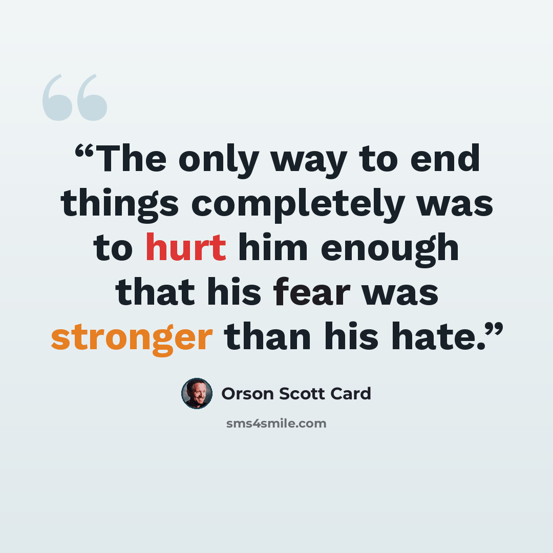 “The only way to end things completely was to hurt him enough that his fear was stronger than his hate.” quote by Orson Scott Card