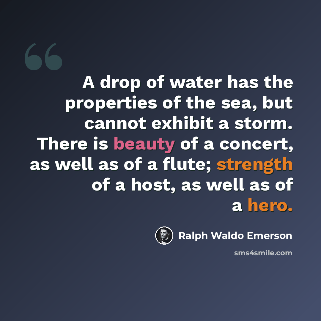 “A drop of water has the properties of the sea, but cannot exhibit a storm. There is beauty of a concert, as well as of a flute; strength of a host, as well as of a hero.” quote by Ralph Waldo Emerson