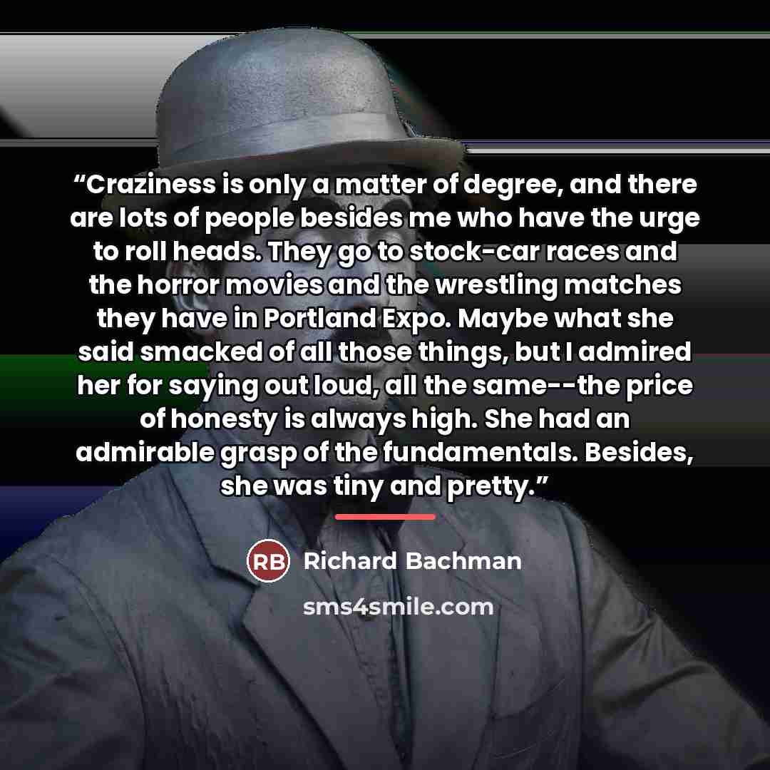 “Craziness is only a matter of degree, and there are lots of people besides me who have the urge to roll heads. They go to stock-car races and the horror movies and the wrestling matches they have in Portland Expo. Maybe what she said smacked of all those things, but I admired her for saying out…” quote by Richard Bachman