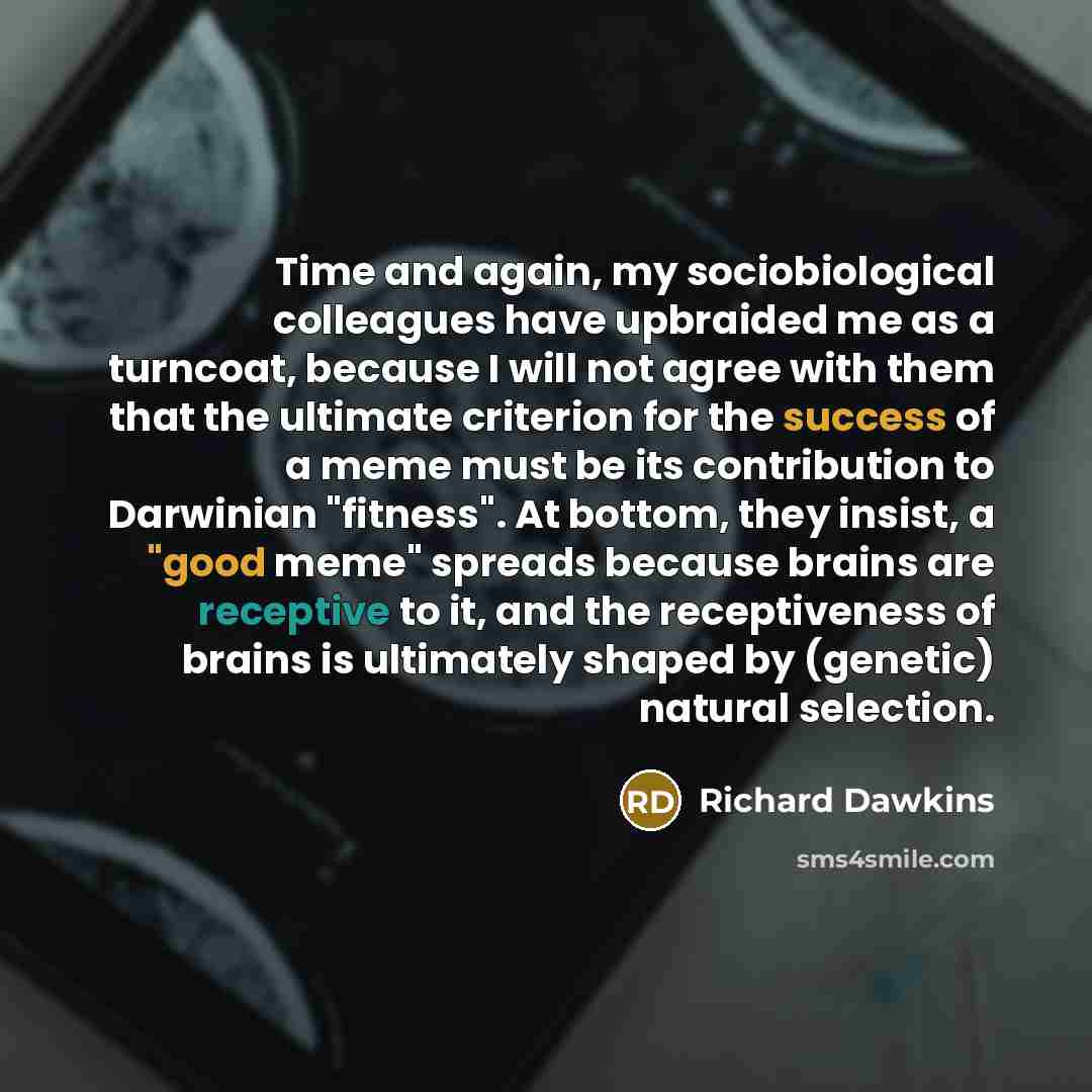 “Time and again, my sociobiological colleagues have upbraided me as a turncoat, because I will not agree with them that the ultimate criterion for the success of a meme must be its contribution to Darwinian "fitness". At bottom, they insist, a "good meme" spreads because brains are receptive to it…” quote by Richard Dawkins