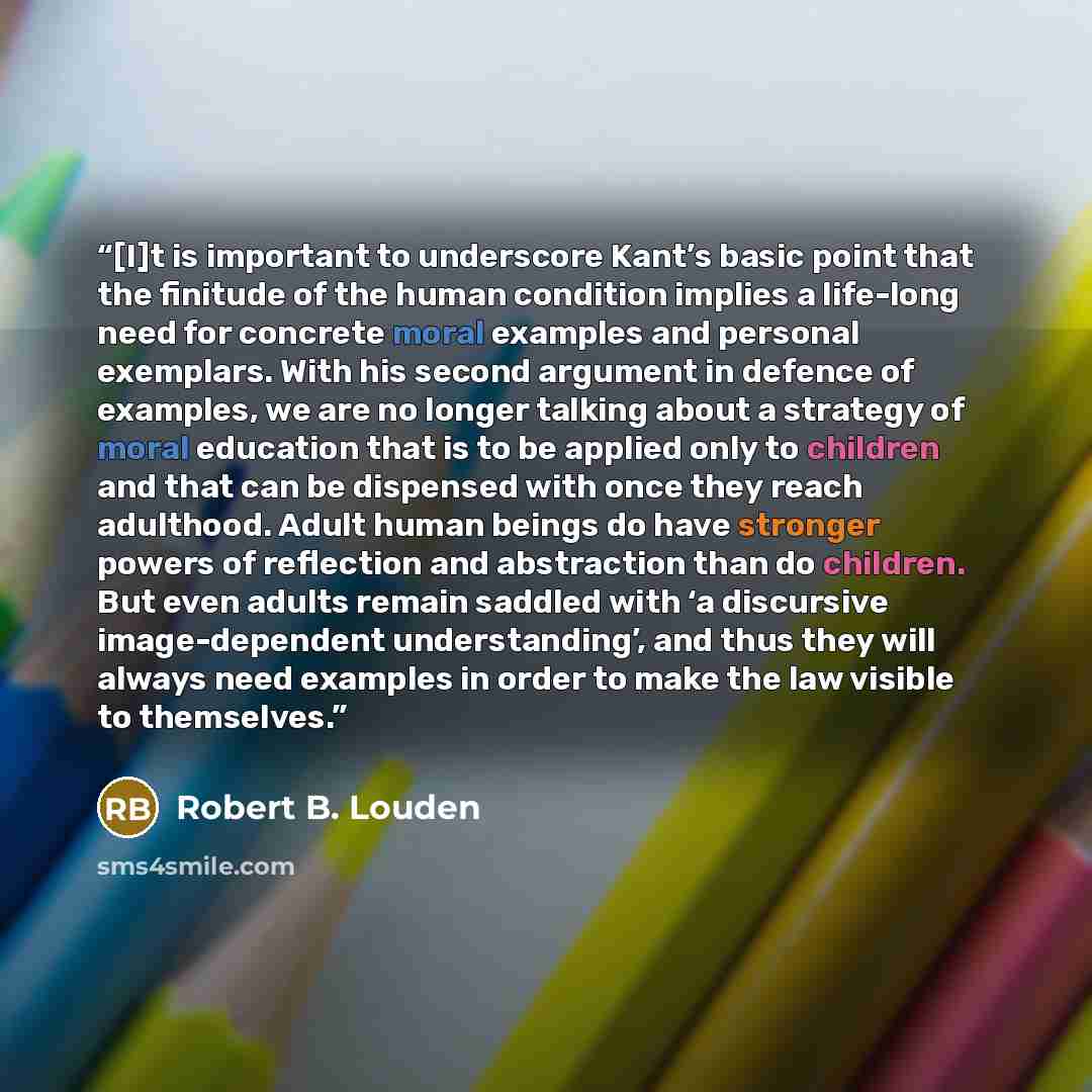 “[I]t is important to underscore Kant’s basic point that the finitude of the human condition implies a life-long need for concrete moral examples and personal exemplars. With his second argument in defence of examples, we are no longer talking about a strategy of moral education that is to be…” quote by Robert B. Louden
