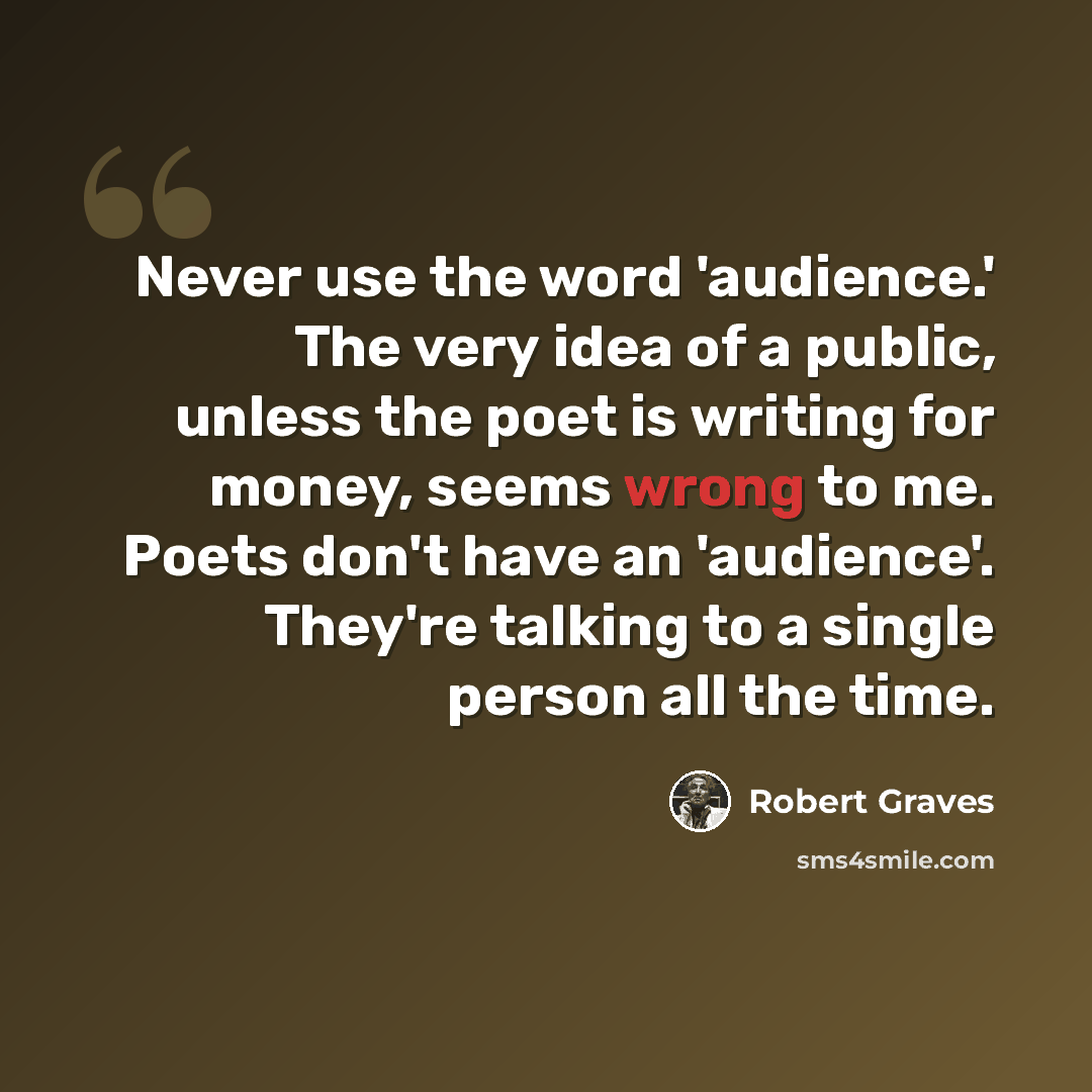 “Never use the word 'audience.' The very idea of a public, unless the poet is writing for money, seems wrong to me. Poets don't have an 'audience'. They're talking to a single person all the time.” quote by Robert Graves