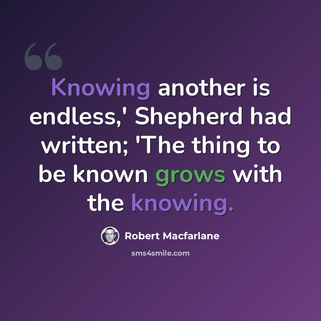 “Knowing another is endless,' Shepherd had written; 'The thing to be known grows with the knowing.” quote by Robert Macfarlane