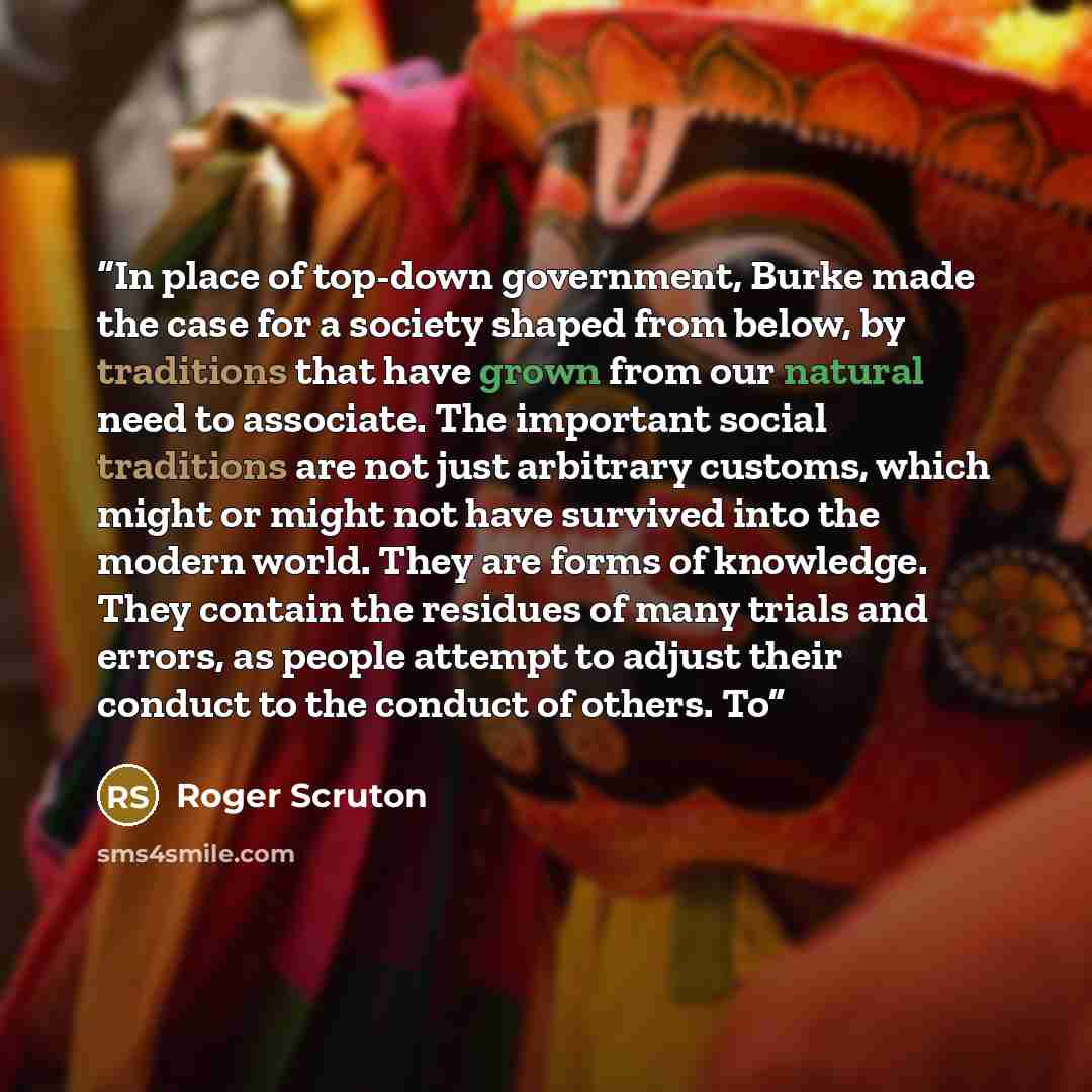 “In place of top-down government, Burke made the case for a society shaped from below, by traditions that have grown from our natural need to associate. The important social traditions are not just arbitrary customs, which might or might not have survived into the modern world. They are forms of…” quote by Roger Scruton