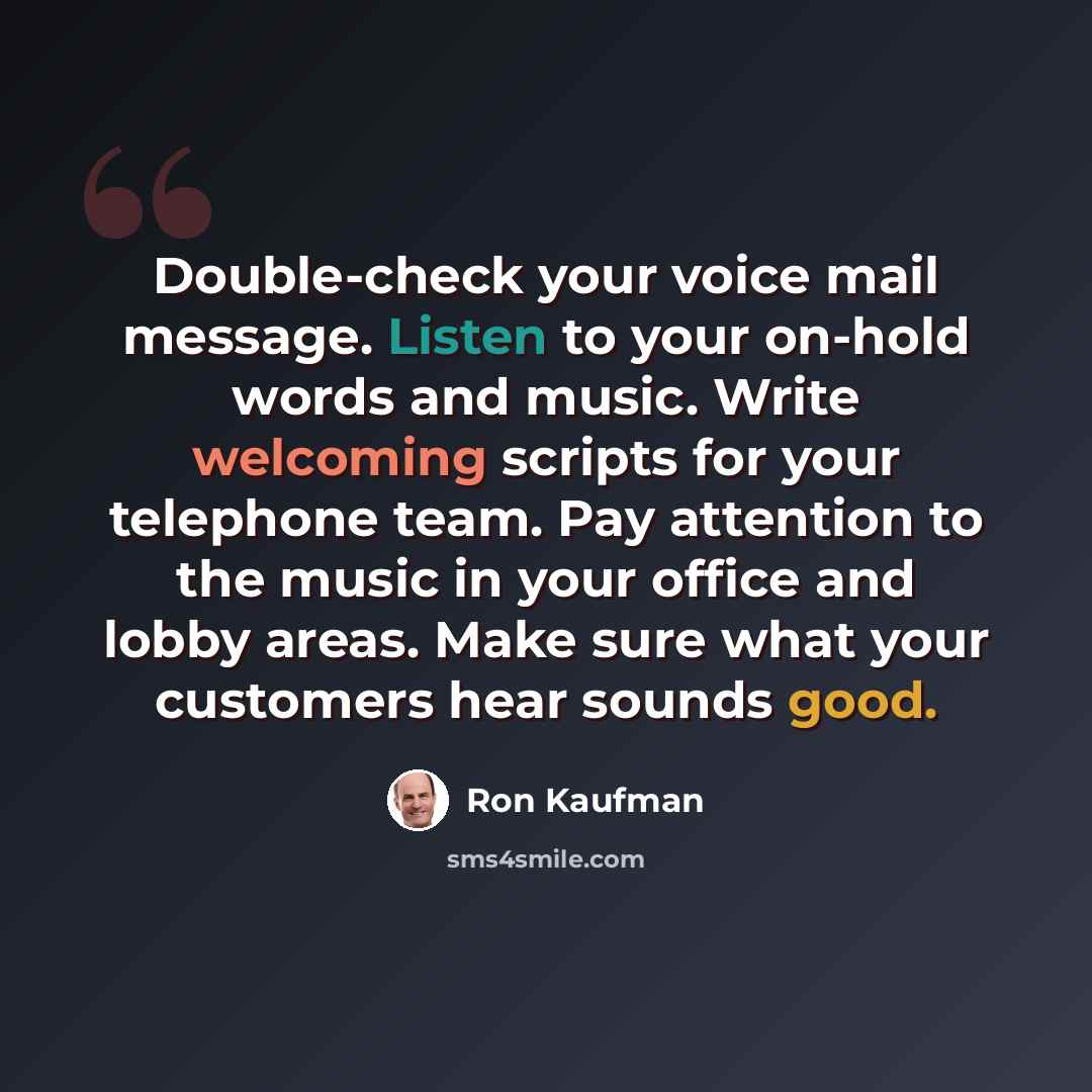 “Double-check your voice mail message. Listen to your on-hold words and music. Write welcoming scripts for your telephone team. Pay attention to the music in your office and lobby areas. Make sure what your customers hear sounds good.” quote by Ron Kaufman