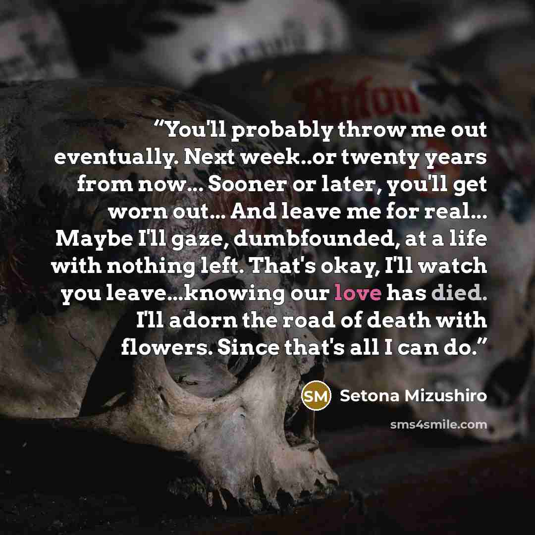 “You'll probably throw me out eventually. Next week..or twenty years from now... Sooner or later, you'll get worn out... And leave me for real... Maybe I'll gaze, dumbfounded, at a life with nothing left. That's okay, I'll watch you leave...knowing our love has died. I'll adorn the road of death…” quote by Setona Mizushiro