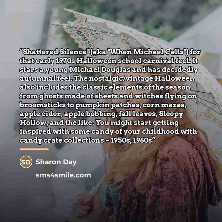 “Shattered Silence" (aka "When Michael Calls") for that early 1970s Halloween school carnival feel. It stars a young Michael Douglas and has decidedly autumnal feel. The nostalgic/vintage Halloween also includes the classic elements of the season from ghosts made of sheets and witches flying on…” quote by Anonymous