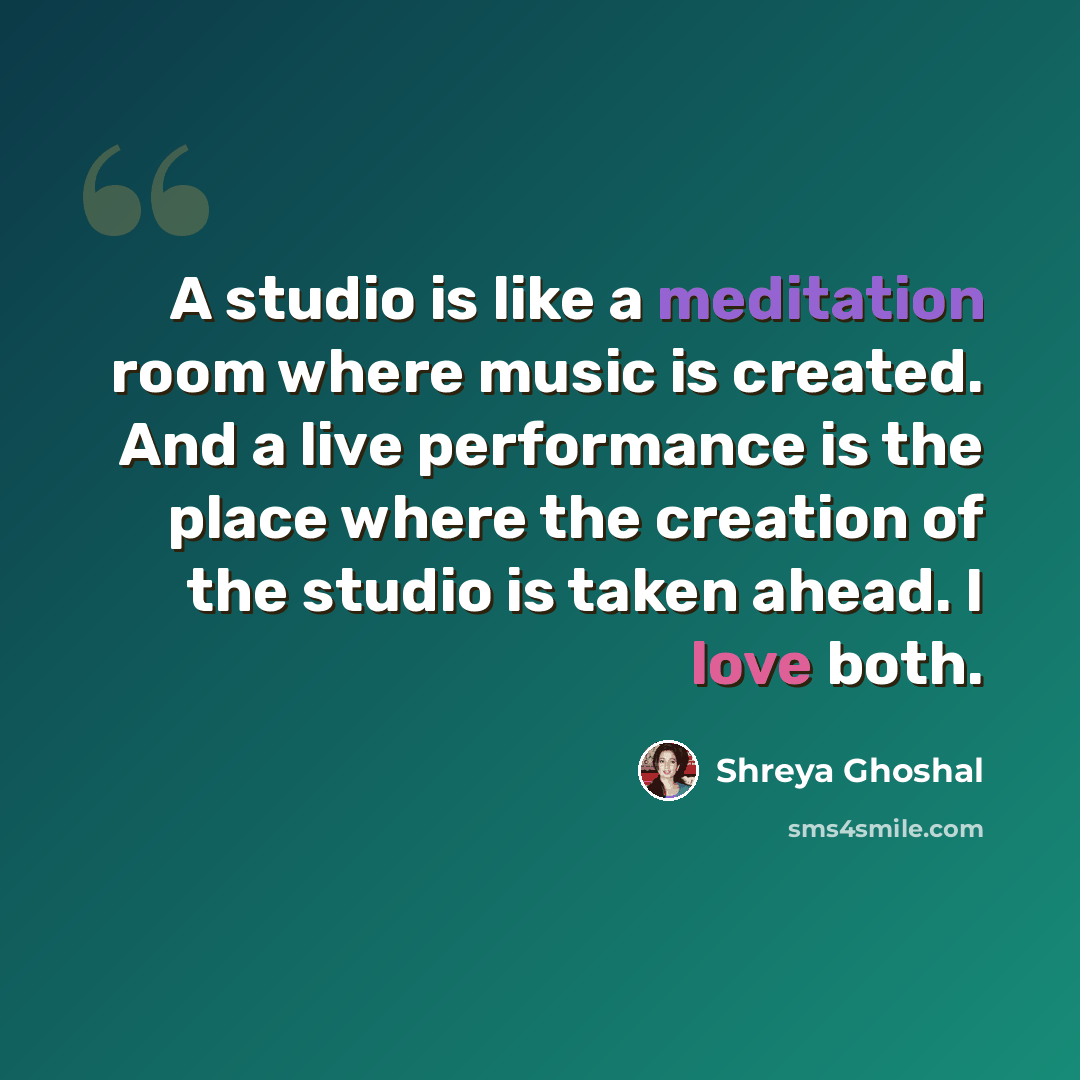 “A studio is like a meditation room where music is created. And a live performance is the place where the creation of the studio is taken ahead. I love both.” quote by Shreya Ghoshal