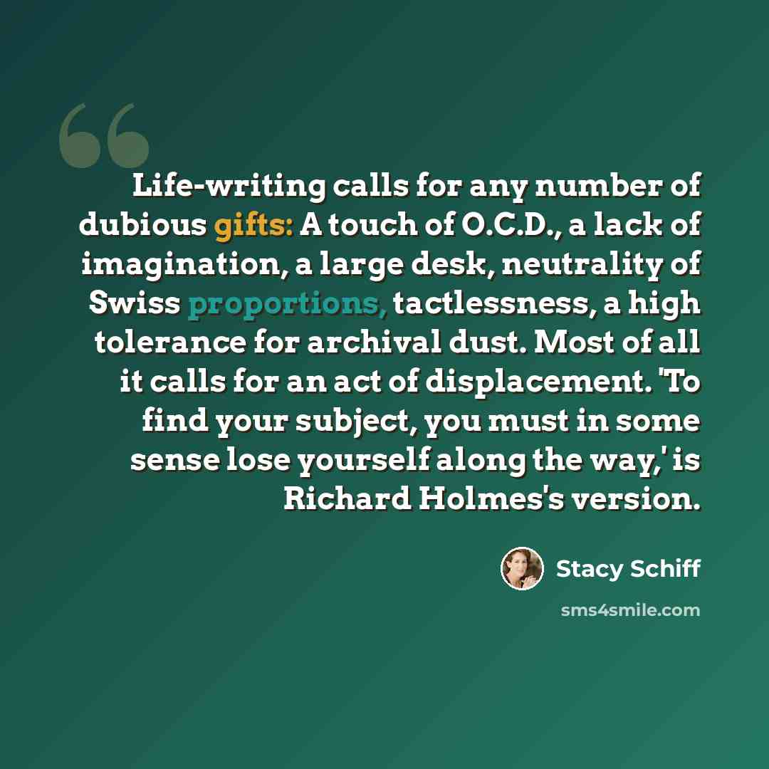 “Life-writing calls for any number of dubious gifts: A touch of O.C.D., a lack of imagination, a large desk, neutrality of Swiss proportions, tactlessness, a high tolerance for archival dust. Most of all it calls for an act of displacement. 'To find your subject, you must in some sense lose…” quote by Stacy Schiff
