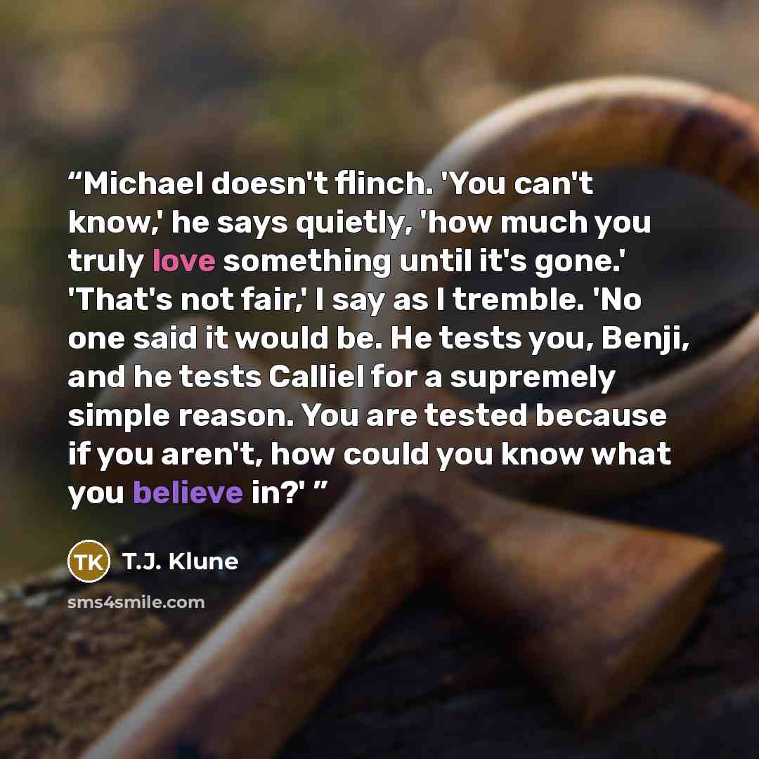“Michael doesn't flinch. 'You can't know,' he says quietly, 'how much you truly love something until it's gone.' 'That's not fair,' I say as I tremble. 'No one said it would be. He tests you, Benji, and he tests Calliel for a supremely simple reason. You are tested because if you aren't, how could…” quote by T.J. Klune