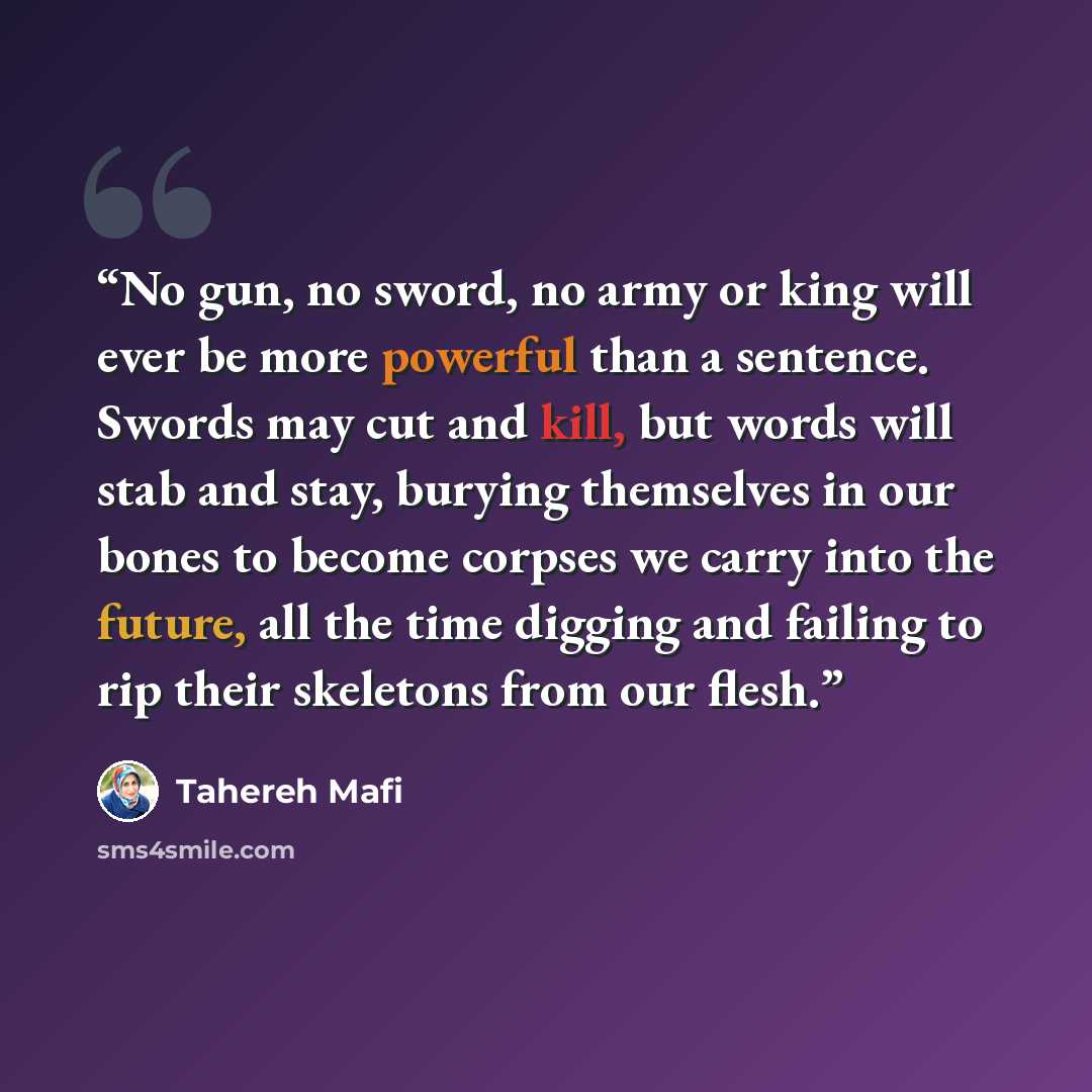 “No gun, no sword, no army or king will ever be more powerful than a sentence. Swords may cut and kill, but words will stab and stay, burying themselves in our bones to become corpses we carry into the future, all the time digging and failing to rip their skeletons from our flesh.” quote by Tahereh Mafi