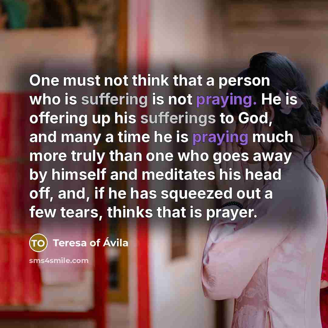 “One must not think that a person who is suffering is not praying. He is offering up his sufferings to God, and many a time he is praying much more truly than one who goes away by himself and meditates his head off, and, if he has squeezed out a few tears, thinks that is prayer.” quote by Teresa of Avila