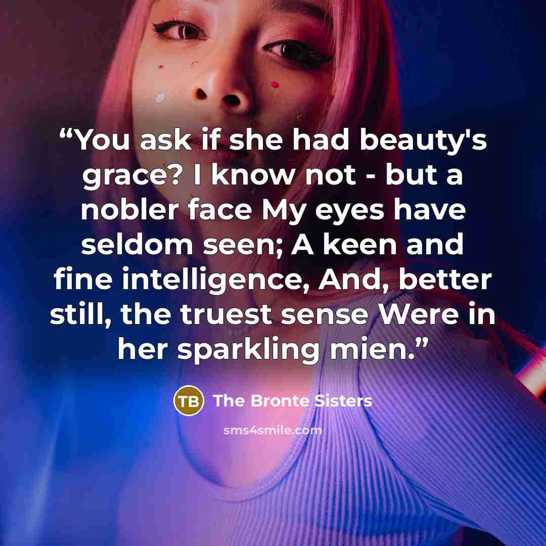 “You ask if she had beauty's grace? I know not - but a nobler face My eyes have seldom seen; A keen and fine intelligence, And, better still, the truest sense Were in her sparkling mien.” quote by The Bronte Sisters